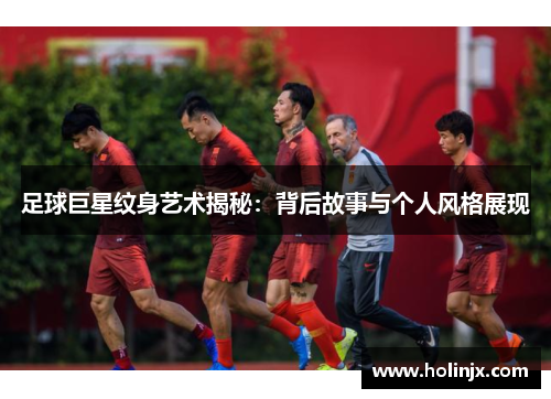 足球巨星纹身艺术揭秘：背后故事与个人风格展现