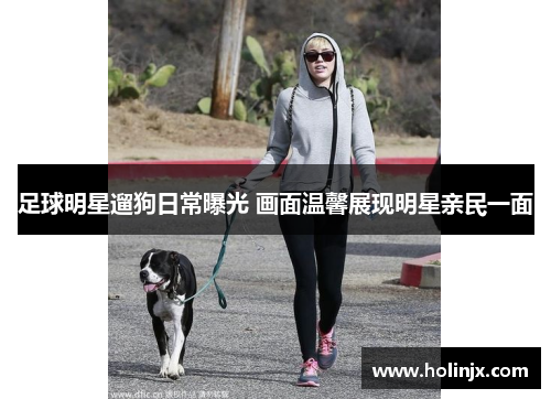 足球明星遛狗日常曝光 画面温馨展现明星亲民一面