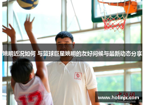 姚明近况如何 与篮球巨星姚明的友好问候与最新动态分享
