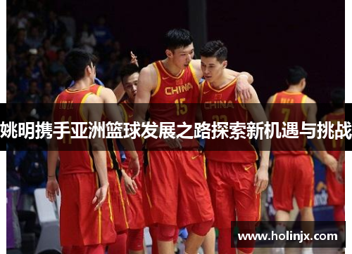 姚明携手亚洲篮球发展之路探索新机遇与挑战